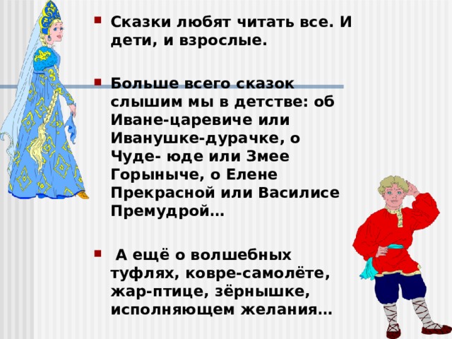 Сказки любят читать все. И дети, и взрослые.  Больше всего сказок слышим мы в детстве: об Иване-царевиче или Иванушке-дурачке, о Чуде- юде или Змее Горыныче, о Елене Прекрасной или Василисе Премудрой…   А ещё о волшебных туфлях, ковре-самолёте, жар-птице, зёрнышке, исполняющем желания… 