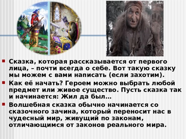 Сказка, которая рассказывается от первого лица, – почти всегда о себе. Вот такую сказку мы можем с вами написать (если захотим). Как её начать? Героем можно выбрать любой предмет или живое существо. Пусть сказка так и начинается: Жил да был… Волшебная сказка обычно начинается со сказочного зачина, который переносит нас в чудесный мир, живущий по законам, отличающимся от законов реального мира. 