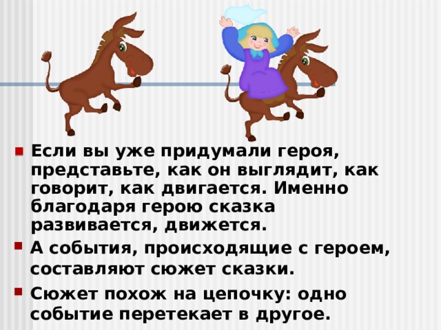 Если вы уже придумали героя, представьте, как он выглядит, как говорит, как двигается. Именно благодаря герою сказка развивается, движется. А события, происходящие с героем, составляют сюжет сказки. Сюжет похож на цепочку: одно событие перетекает в другое. 