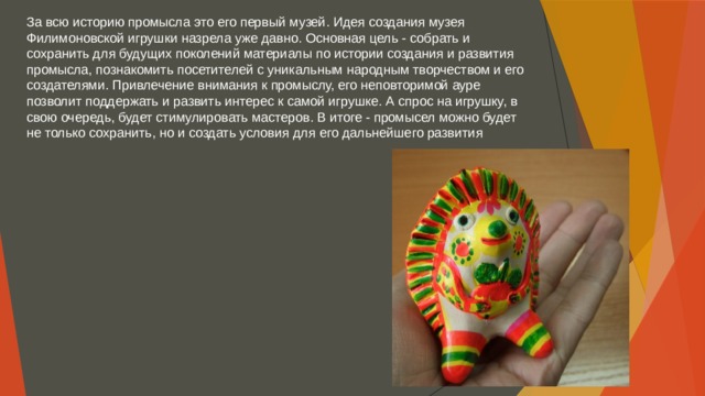 За всю историю промысла это его первый музей. Идея создания музея Филимоновской игрушки назрела уже давно. Основная цель - собрать и сохранить для будущих поколений материалы по истории создания и развития промысла, познакомить посетителей с уникальным народным творчеством и его создателями. Привлечение внимания к промыслу, его неповторимой ауре позволит поддержать и развить интерес к самой игрушке. А спрос на игрушку, в свою очередь, будет стимулировать мастеров. В итоге - промысел можно будет не только сохранить, но и создать условия для его дальнейшего развития 