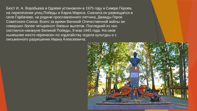 Бюст И. А. Воробьева в Одоеве установлен в 1975 году в Сквере Героев, на пересечении улиц Победы и Карла Маркса. Сначала он размещался в селе Горбачево, на родине прославленного летчика, Дважды Героя Советского Союза. Всего за время Великой Отечественной войны он совершил более четырехсот боевых вылетов. Последний из них состоялся накануне Великой Победы, 8 мая 1945 года. На свое нынешнее место перенесен по ходатайству отдела культуры и с письменного разрешения Ивана Алексеевича. 