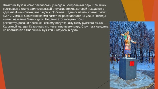 Памятник Кузе и маме расположен у входа в центральный парк. Памятник раскрашен в стиле филимоновской игрушки, родина которой находится в деревне Филимоново, что рядом с Одоевом. Надпись на памятнике гласит: Кузя и мама. В Советское время памятник располагался на улице Победы, и имел название Мать и дитя. Недавно этот монумент был реконструирован и посвящен самому популярному мему русского языка — Кузькиной матери. Кузькина мать несет мир всему миру. Стоит эта женщина на постаменте с маленьким Кузькой и голубем в руках. 