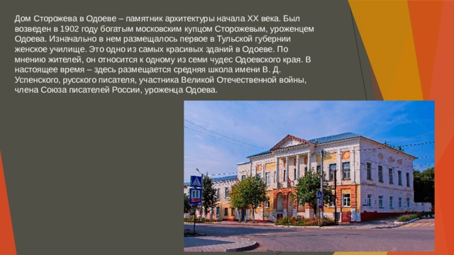 Дом Сторожева в Одоеве – памятник архитектуры начала XX века. Был возведен в 1902 году богатым московским купцом Сторожевым, уроженцем Одоева. Изначально в нем размещалось первое в Тульской губернии женское училище. Это одно из самых красивых зданий в Одоеве. По мнению жителей, он относится к одному из семи чудес Одоевского края. В настоящее время – здесь размещается средняя школа имени В. Д. Успенского, русского писателя, участника Великой Отечественной войны, члена Союза писателей России, уроженца Одоева. 