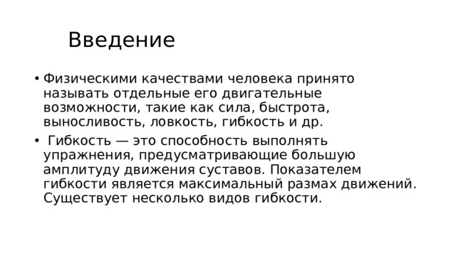  Введение Физическими качествами человека принято называть отдельные его двигательные возможности, такие как сила, быстрота, выносливость, ловкость, гибкость и др.  Гибкость — это способность выполнять упражнения, предусматривающие большую амплитуду движения суставов. Показателем гибкости является максимальный размах движений. Существует несколько видов гибкости. 
