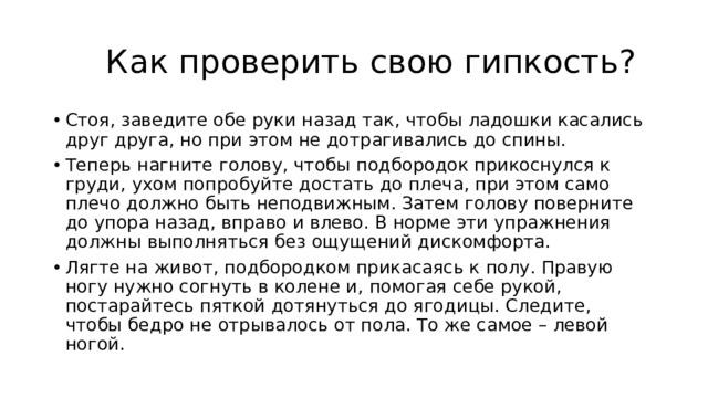  Как проверить свою гипкость? Стоя, заведите обе руки назад так, чтобы ладошки касались друг друга, но при этом не дотрагивались до спины. Теперь нагните голову, чтобы подбородок прикоснулся к груди, ухом попробуйте достать до плеча, при этом само плечо должно быть неподвижным. Затем голову поверните до упора назад, вправо и влево. В норме эти упражнения должны выполняться без ощущений дискомфорта. Лягте на живот, подбородком прикасаясь к полу. Правую ногу нужно согнуть в колене и, помогая себе рукой, постарайтесь пяткой дотянуться до ягодицы. Следите, чтобы бедро не отрывалось от пола. То же самое – левой ногой. 
