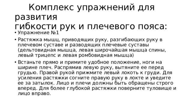  Комплекс упражнений для развития гибкости рук и плечевого пояса: Упражнение №1 Растяжка мышц, приводящих руку, разгибающих руку в плечевом суставе и разводящих плечевые суставы (дельтовидная мышца, левая широчайшая мышца спины, левый трицепс и левая ромбовидная мышца) Встаньте прямо и примите удобное положение, ноги на ширине плеч. Распрямив левую руку, вытяните ее перед грудью. Правой рукой прижмите левый локоть к груди. Для усиления растяжки согните правую руку в локте и уведите ее за затылок. Лицо и плечи должны быть обращены строго вперед. Для более глубокой растяжки поверните туловище и лицо вправо. 