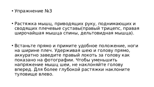 Упражнение №3 Растяжка мышц, приводящих руку, поднимающих и сводящих плечевые суставы(правый трицепс, правая широчайшая мышца спины, дельтовидная мышца). Встаньте прямо и примите удобное положение, ноги на ширине плеч. Удерживая шею и голову прямо, аккуратно заведите правый локоть за голову как показано на фотографии. Чтобы уменьшить напряжение мышц шеи, не наклоняйте голову вперед. Для более глубокой растяжки наклоните туловище влево. 