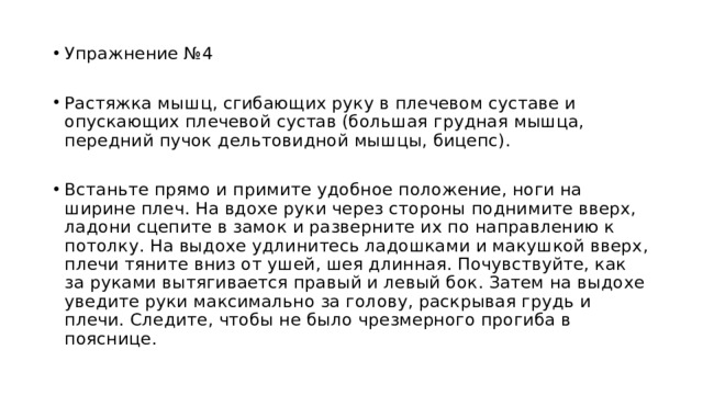 Упражнение №4 Растяжка мышц, сгибающих руку в плечевом суставе и опускающих плечевой сустав (большая грудная мышца, передний пучок дельтовидной мышцы, бицепс). Встаньте прямо и примите удобное положение, ноги на ширине плеч. На вдохе руки через стороны поднимите вверх, ладони сцепите в замок и разверните их по направлению к потолку. На выдохе удлинитесь ладошками и макушкой вверх, плечи тяните вниз от ушей, шея длинная. Почувствуйте, как за руками вытягивается правый и левый бок. Затем на выдохе уведите руки максимально за голову, раскрывая грудь и плечи. Следите, чтобы не было чрезмерного прогиба в пояснице. 