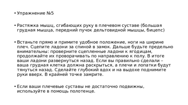 Упражнение №5 Растяжка мышц, сгибающих руку в плечевом суставе (большая грудная мышца, передний пучок дельтовидной мышцы, бицепс) Встаньте прямо и примите удобное положение, ноги на ширине плеч. Сцепите ладони за спиной в замок. Дальше будьте предельно внимательны: проверните сцепленные ладони к ягодицам, продолжайте их проворачивать по направлению к полу. В итоге ваши ладони развернуться назад. Если вы правильно сделали – ваша грудная клетка должна раскрыться, а плечи и лопатки будут тянуться назад. Сделайте глубокий вдох и на выдохе поднимите руки вверх. В крайней точке замрите. Если ваши плечевые суставы не достаточно подвижны, используйте в помощь полотенце. 