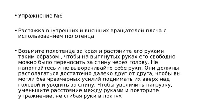 Упражнение №6 Растяжка внутренних и внешних вращателей плеча с использованием полотенца Возьмите полотенце за края и растяните его руками таким образом , чтобы на вытянутых руках его свободно можно было переносить за спину через голову. Не напрягайтесь и не выворачивайте себе руки. Они должны располагаться достаточно далеко друг от друга, чтобы вы могли без чрезмерных усилий поднимать их вверх над головой и уводить за спину. Чтобы увеличить нагрузку, уменьшите расстояние между руками и повторите упражнение, не сгибая руки в локтях 