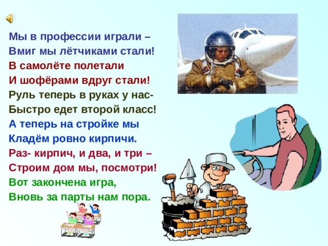 Мы в профессии играли – Вмиг мы лётчиками стали! В самолёте полетали И шофёрами вдруг стали! Руль теперь в руках у нас- Быстро едет второй класс! А теперь на стройке мы Кладём ровно кирпичи. Раз- кирпич, и два, и три – Строим дом мы, посмотри! Вот закончена игра, Вновь за парты нам пора. 