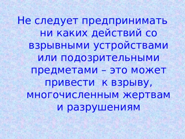 Не следует предпринимать ни каких действий со взрывными устройствами или подозрительными предметами – это может привести к взрыву, многочисленным жертвам и разрушениям 