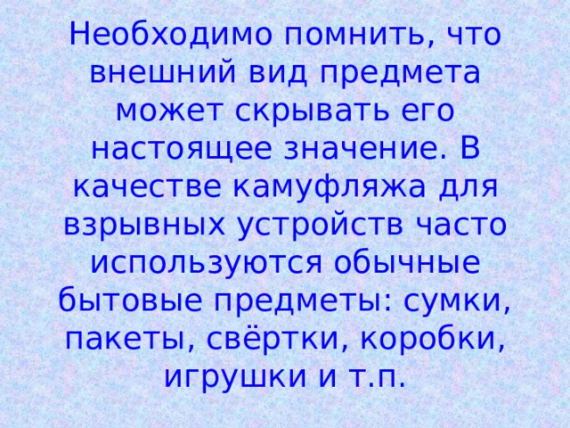 Необходимо помнить, что внешний вид предмета может скрывать его настоящее значение. В качестве камуфляжа для взрывных устройств часто используются обычные бытовые предметы: сумки, пакеты, свёртки, коробки, игрушки и т.п. 