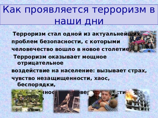 Как проявляется терроризм в наши дни  Терроризм стал одной из актуальнейших проблем безопасности, с которыми человечество вошло в новое столетие.  Терроризм оказывает мощное отрицательное воздействие на население: вызывает страх, чувство незащищенности, хаос, беспорядки, ожесточённость, недоверие к власти, насилию   
