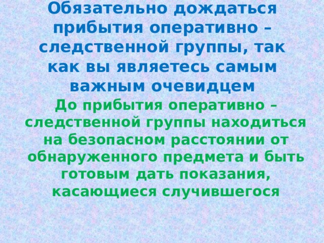 Обязательно дождаться прибытия оперативно – следственной группы, так как вы являетесь самым важным очевидцем До прибытия оперативно – следственной группы находиться на безопасном расстоянии от обнаруженного предмета и быть готовым дать показания, касающиеся случившегося 