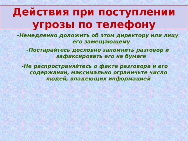 Действия при поступлении угрозы по телефону -Немедленно доложить об этом директору или лицу его замещающему -Постарайтесь дословно запомнить разговор и зафиксировать его на бумаге -Не распространяйтесь о факте разговора и его содержании, максимально ограничьте число людей, владеющих информацией 