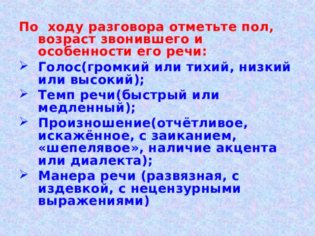 По ходу разговора отметьте пол, возраст звонившего и особенности его речи: Голос(громкий или тихий, низкий или высокий); Темп речи(быстрый или медленный); Произношение(отчётливое, искажённое, с заиканием, «шепелявое», наличие акцента или диалекта); Манера речи (развязная, с издевкой, с нецензурными выражениями) 