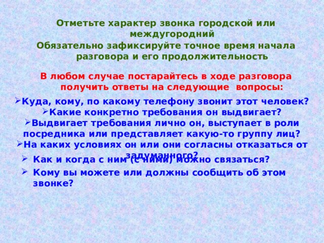 Отметьте характер звонка городской или междугородний Обязательно зафиксируйте точное время начала разговора и его продолжительность В любом случае постарайтесь в ходе разговора получить ответы на следующие вопросы: Куда, кому, по какому телефону звонит этот человек? Какие конкретно требования он выдвигает? Выдвигает требования лично он, выступает в роли посредника или представляет какую-то группу лиц? На каких условиях он или они согласны отказаться от задуманного? Как и когда с ним (с ними) можно связаться? Кому вы можете или должны сообщить об этом звонке? 