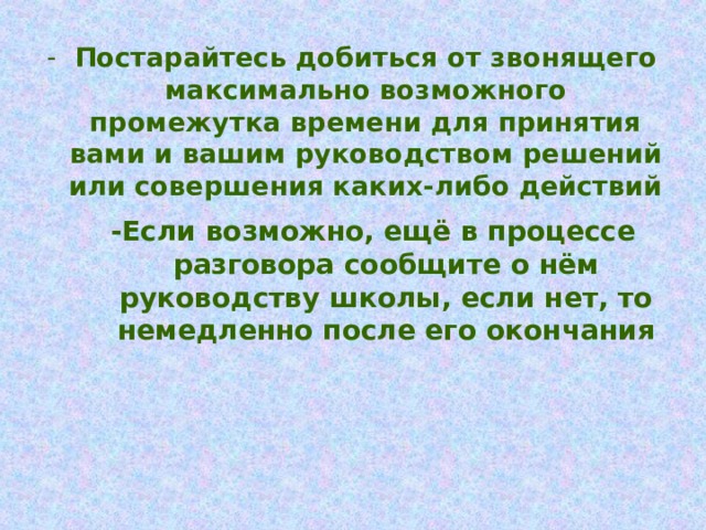 Постарайтесь добиться от звонящего максимально возможного промежутка времени для принятия вами и вашим руководством решений или совершения каких-либо действий  -Если возможно, ещё в процессе разговора сообщите о нём руководству школы, если нет, то немедленно после его окончания 