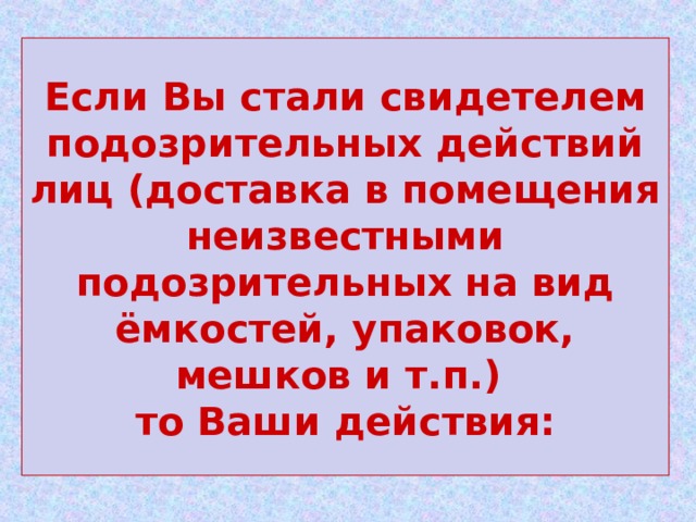 Если Вы стали свидетелем подозрительных действий лиц (доставка в помещения неизвестными подозрительных на вид ёмкостей, упаковок, мешков и т.п.)  то Ваши действия: 