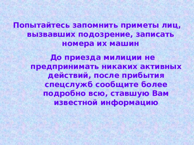 Попытайтесь запомнить приметы лиц, вызвавших подозрение, записать номера их машин До приезда милиции не предпринимать никаких активных действий, после прибытия спецслужб сообщите более подробно всю, ставшую Вам известной информацию 