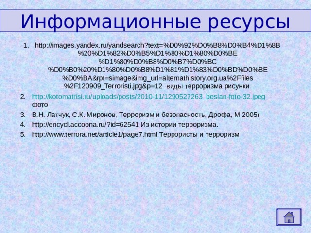 Информационные ресурсы http://images.yandex.ru/yandsearch?text=%D0%92%D0%B8%D0%B4%D1%8B%20%D1%82%D0%B5%D1%80%D1%80%D0%BE%D1%80%D0%B8%D0%B7%D0%BC%D0%B0%20%D1%80%D0%B8%D1%81%D1%83%D0%BD%D0%BE%D0%BA&rpt=simage&img_url=alternathistory.org.ua%2Ffiles%2F120909_Terroristi.jpg&p=12 виды терроризма рисунки http://kotomatrisi.ru/uploads/posts/2010-11/1290527263_beslan-foto-32.jpeg фото В.Н. Латчук, С.К. Миронов, Терроризм и безопасность, Дрофа, М 2005г http://encycl.accoona.ru/?id=62541 Из истории терроризма. http://www.terrora.net/article1/page7.html Террористы и терроризм 