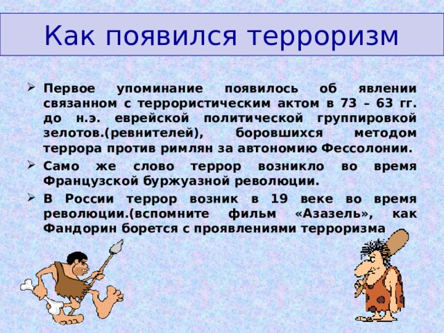 Как появился терроризм Первое упоминание появилось об явлении связанном с террористическим актом в 73 – 63 гг. до н.э. еврейской политической группировкой зелотов.(ревнителей), боровшихся методом террора против римлян за автономию Фессолонии. Само же слово террор возникло во время Французской буржуазной революции. В России террор возник в 19 веке во время революции.(вспомните фильм «Азазель», как Фандорин борется с проявлениями терроризма 