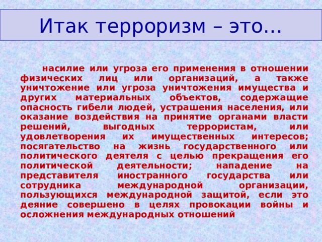 Итак терроризм – это…  насилие или угроза его применения в отношении физических лиц или организаций, а также уничтожение или угроза уничтожения имущества и других материальных объектов, содержащие опасность гибели людей, устрашения населения, или оказание воздействия на принятие органами власти решений, выгодных террористам, или удовлетворения их имущественных интересов; посягательство на жизнь государственного или политического деятеля с целью прекращения его политической деятельности; нападение на представителя иностранного государства или сотрудника международной организации, пользующихся международной защитой, если это деяние совершено в целях провокации войны и осложнения международных отношений  