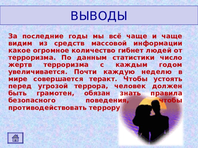 ВЫВОДЫ За последние годы мы всё чаще и чаще видим из средств массовой информации какое огромное количество гибнет людей от терроризма. По данным статистики число жертв терроризма с каждым годом увеличивается. Почти каждую неделю в мире совершается теракт. Чтобы устоять перед угрозой террора, человек должен быть грамотен, обязан знать правила безопасного поведения, чтобы противодействовать террору 