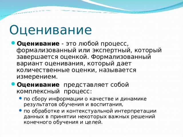 Оценивание Оценивание - это любой процесс, формализованный или экспертный, который завершается оценкой. Формализованный вариант оценивания, который дает количественные оценки, называется измерением. Оценивание представляет собой комплексный процесс: по сбору информации о качестве и динамике результатов обучения и воспитания, по обработке и контекстуальной интерпретации данных в принятии некоторых важных решений конечного обучения и целей. по сбору информации о качестве и динамике результатов обучения и воспитания, по обработке и контекстуальной интерпретации данных в принятии некоторых важных решений конечного обучения и целей.  
