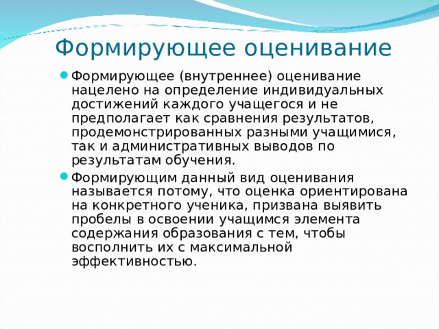 Формирующее оценивание Формирующее (внутреннее) оценивание нацелено на определение индивидуальных достижений каждого учащегося и не предполагает как сравнения результатов, продемонстрированных разными учащимися, так и административных выводов по результатам обучения. Формирующим данный вид оценивания называется потому, что оценка ориентирована на конкретного ученика, призвана выявить пробелы в освоении учащимся элемента содержания образования с тем, чтобы восполнить их с максимальной эффективностью.  