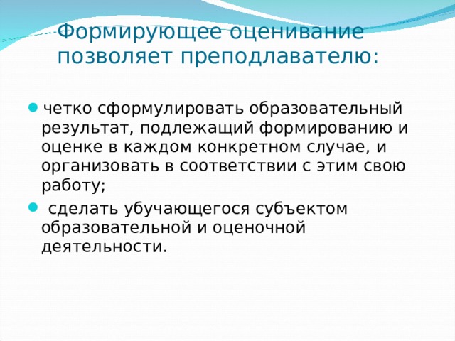 Формирующее оценивание позволяет преподлавателю: четко сформулировать образовательный результат, подлежащий формированию и оценке в каждом конкретном случае, и организовать в соответствии с этим свою работу;  сделать убучающегося субъектом образовательной и оценочной деятельности.  