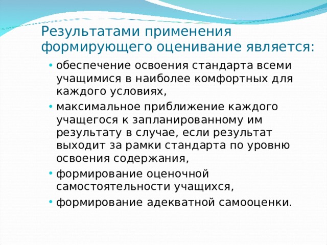 Результатами применения формирующего оценивание является: обеспечение освоения стандарта всеми учащимися в наиболее комфортных для каждого условиях, максимальное приближение каждого учащегося к запланированному им результату в случае, если результат выходит за рамки стандарта по уровню освоения содержания, формирование оценочной самостоятельности учащихся, формирование адекватной самооценки.  