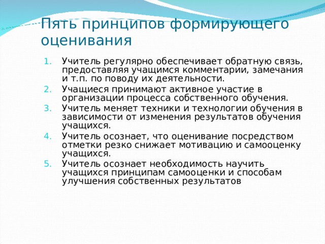 Пять принципов формирующего оценивания Учитель регулярно обеспечивает обратную связь, предоставляя учащимся комментарии, замечания и т.п. по поводу их деятельности. Учащиеся принимают активное участие в организации процесса собственного обучения. Учитель меняет техники и технологии обучения в зависимости от изменения результатов обучения учащихся. Учитель осознает, что оценивание посредством отметки резко снижает мотивацию и самооценку учащихся. Учитель осознает необходимость научить учащихся принципам самооценки и способам улучшения собственных результатов  