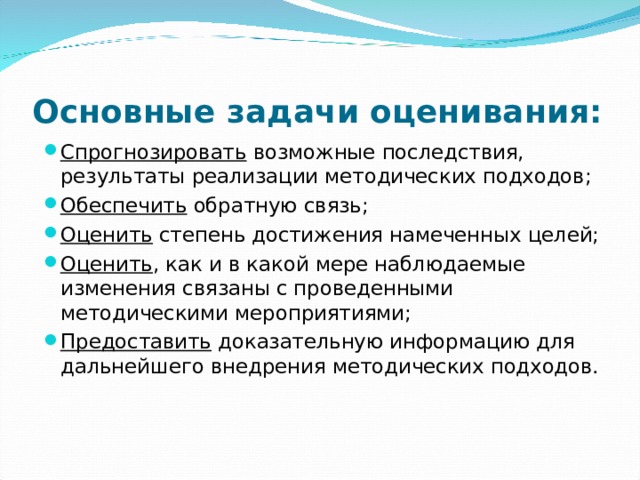 Основные задачи оценивания: Спрогнозировать возможные последствия, результаты реализации методических подходов; Обеспечить обратную связь; Оценить степень достижения намеченных целей; Оценить , как и в какой мере наблюдаемые изменения связаны с проведенными методическими мероприятиями; Предоставить доказательную информацию для дальнейшего внедрения методических подходов.  