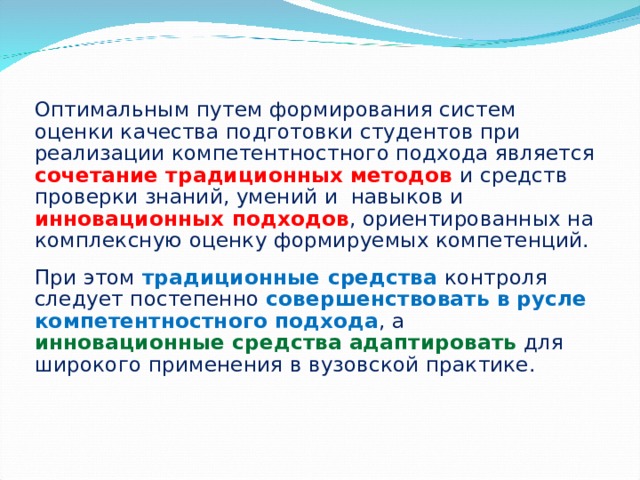 Оптимальным путем формирования систем оценки качества подготовки студентов при реализации компетентностного подхода является сочетание традиционных методов и средств проверки знаний, умений и навыков и инновационных  подходов , ориентированных на комплексную оценку формируемых компетенций. При этом традиционные  средства  контроля следует постепенно совершенствовать в русле компетентностного подхода , а инновационные средства  адаптировать  для широкого применения в вузовской практике.  