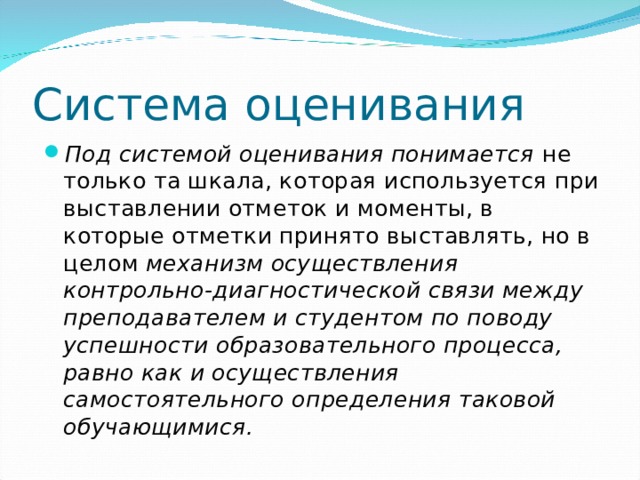 Система оценивания Под системой оценивания понимается не только та шкала, которая используется при выставлении отметок и моменты, в которые отметки принято выставлять, но в целом механизм осуществления контрольно-диагностической связи между преподавателем и студентом по поводу успешности образовательного процесса, равно как и осуществления самостоятельного определения таковой обучающимися.  