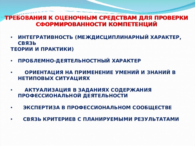 ТРЕБОВАНИЯ К ОЦЕНОЧНЫМ СРЕДСТВАМ ДЛЯ ПРОВЕРКИ СФОРМИРОВАННОСТИ КОМПЕТЕНЦИЙ ИНТЕГРАТИВНОСТЬ (МЕЖДИСЦИПЛИНАРНЫЙ ХАРАКТЕР, СВЯЗЬ ТЕОРИИ И ПРАКТИКИ)  ПРОБЛЕМНО-ДЕЯТЕЛЬНОСТНЫЙ ХАРАКТЕР   ОРИЕНТАЦИЯ НА ПРИМЕНЕНИЕ УМЕНИЙ И ЗНАНИЙ В НЕТИПОВЫХ СИТУАЦИЯХ   АКТУАЛИЗАЦИЯ В ЗАДАНИЯХ СОДЕРЖАНИЯ ПРОФЕССИОНАЛЬНОЙ ДЕЯТЕЛЬНОСТИ   ЭКСПЕРТИЗА В ПРОФЕССИОНАЛЬНОМ СООБЩЕСТВЕ   СВЯЗЬ КРИТЕРИЕВ С ПЛАНИРУЕМЫМИ РЕЗУЛЬТАТАМИ   