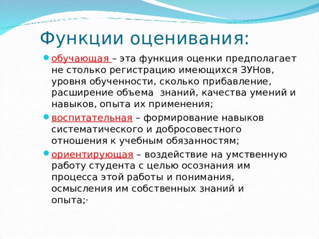 Функции оценивания: обучающая – эта функция оценки предполагает не столько регистрацию имеющихся ЗУНов, уровня обученности, сколько прибавление, расширение объема знаний, качества умений и навыков, опыта их применения;   воспитательная – формирование навыков систематического и добросовестного отношения к учебным обязанностям;   ориентирующая – воздействие на умственную работу студента с целью осознания им процесса этой работы и понимания, осмысления им собственных знаний и опыта;·         