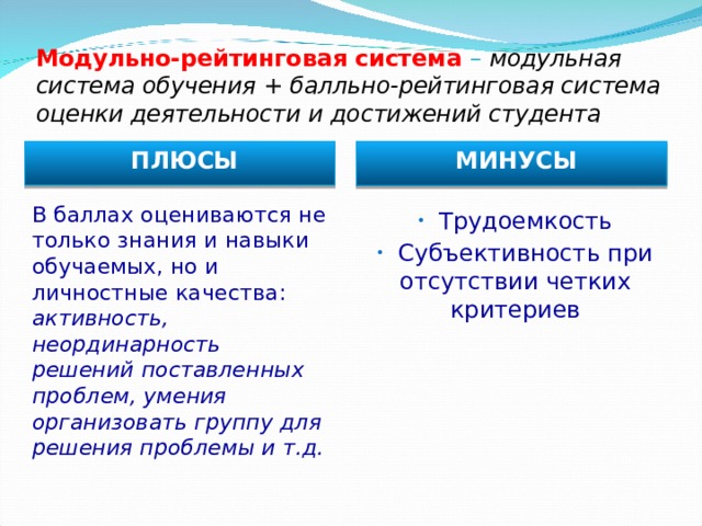 Модульно-рейтинговая система – модульная система обучения + балльно-рейтинговая система оценки деятельности и достижений студента ПЛЮСЫ МИНУСЫ В баллах оцениваются не только знания и навыки обучаемых, но и личностные качества: активность, неординарность решений поставленных проблем, умения организовать группу для решения проблемы и т.д.  Трудоемкость  Субъективность при отсутствии четких критериев  