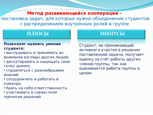 Метод развивающейся кооперации –   постановка задач, для которых нужно объединение студентов  с распределением внутренних ролей в группе Позволяет оценить умения студента :  выслушивать и принимать во внимание взгляды других людей ;  дискутировать и защищать свою точку зрения ;  справляться с разнообразием мнений  сотрудничать и работать в команде ;  брать на себя ответственность ;  участвовать в совместном принятии решений . Студент, не принимающий активного участия в решении поставленной задачи, получает оценку за счёт работы других членов группы, так как оценивается работа группы в целом  