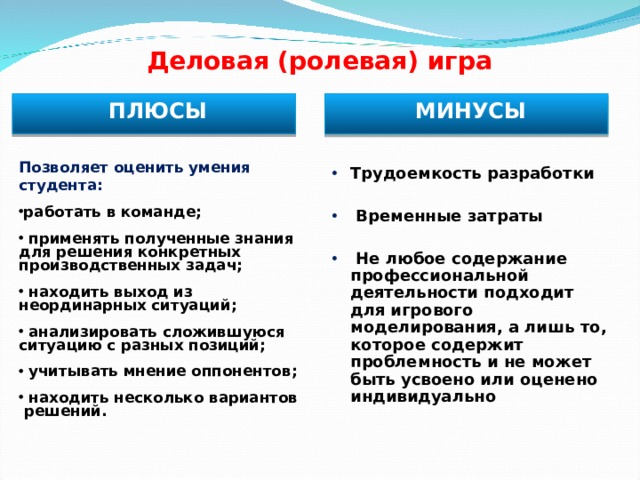 Деловая (ролевая) игра ПЛЮСЫ МИНУСЫ Позволяет оценить умения студента : работать в команде ;   применять полученные знания для решения конкретных производственных задач ;   находить выход из неординарных ситуаций ;   анализировать сложившуюся ситуацию с разных позиций ;   учитывать мнение оппонентов ;   находить несколько вариантов решений .  Трудоемкость разработки   Временные затраты   Не любое содержание профессиональной деятельности подходит для игрового моделирования, а лишь то, которое содержит проблемность и не может быть усвоено или оценено индивидуально   