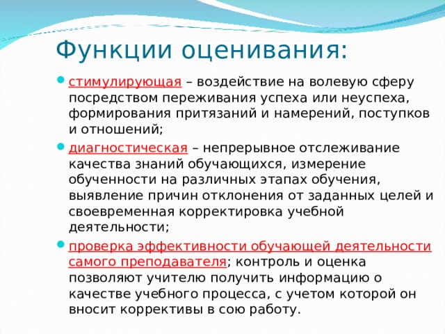 Функции оценивания: стимулирующая  – воздействие на волевую сферу посредством переживания успеха или неуспеха, формирования притязаний и намерений, поступков и отношений;   диагностическая  – непрерывное отслеживание качества знаний обучающихся, измерение обученности на различных этапах обучения, выявление причин отклонения от заданных целей и своевременная корректировка учебной деятельности;   проверка эффективности обучающей деятельности самого преподавателя ; контроль и оценка позволяют учителю получить информацию о качестве учебного процесса, с учетом которой он вносит коррективы в сою работу.     