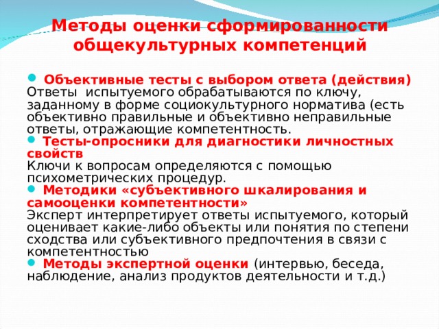 Методы оценки сформированности общекультурных компетенций  Объективные тесты с выбором ответа (действия) Ответы испытуемого обрабатываются по ключу, заданному в форме социокультурного норматива (есть объективно правильные и объективно неправильные ответы, отражающие компетентность.  Тесты-опросники для диагностики личностных свойств Ключи к вопросам определяются с помощью психометрических процедур.  Методики «субъективного шкалирования и самооценки компетентности» Эксперт интерпретирует ответы испытуемого, который оценивает какие-либо объекты или понятия по степени сходства или субъективного предпочтения в связи с компетентностью  Методы экспертной оценки (интервью, беседа, наблюдение, анализ продуктов деятельности и т.д.)  
