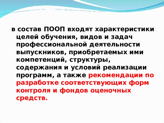    в состав ПООП входят характеристики целей обучения, видов и задач профессиональной деятельности выпускников, приобретаемых ими компетенций, структуры, содержания и условий реализации программ, а также рекомендации по разработке соответствующих форм контроля и фондов оценочных средств.   