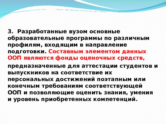3. Разработанные вузом основные образовательные программы по различным профилям, входящим в направление подготовки. Составным элементом данных ООП являются фонды оценочных средств, предназначенные для аттестации студентов и выпускников на соответствие их персональных достижений поэтапным или конечным требованиям соответствующей ООП и позволяющие оценить знания, умения и уровень приобретенных компетенций.   