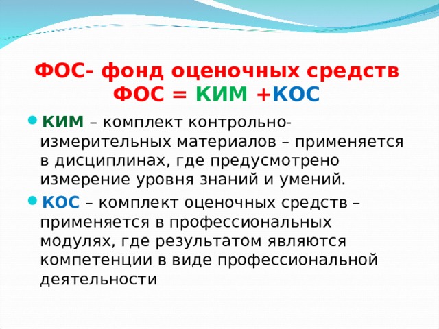 ФОС- фонд оценочных средств  ФОС = КИМ + КОС КИМ  – комплект контрольно-измерительных материалов – применяется в дисциплинах, где предусмотрено измерение уровня знаний и умений. КОС – комплект оценочных средств – применяется в профессиональных модулях, где результатом являются компетенции в виде профессиональной деятельности  