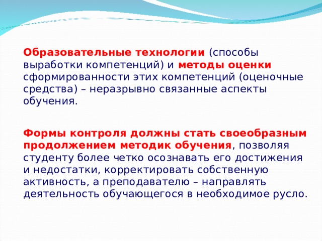 Образовательные технологии (способы выработки компетенций) и методы оценки сформированности этих компетенций (оценочные средства) – неразрывно связанные аспекты обучения. Формы контроля должны стать своеобразным продолжением методик обучения , позволяя студенту более четко осознавать его достижения и недостатки, корректировать собственную активность, а преподавателю – направлять деятельность обучающегося в необходимое русло.  