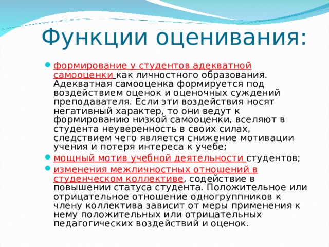 Функции оценивания: формирование у студентов адекватной самооценки  как личностного образования. Адекватная самооценка формируется под воздействием оценок и оценочных суждений преподавателя. Если эти воздействия носят негативный характер, то они ведут к формированию низкой самооценки, вселяют в студента неуверенность в своих силах, следствием чего является снижение мотивации учения и потеря интереса к учебе;   мощный мотив учебной деятельности студентов;   изменения межличностных отношений в студенческом коллективе , содействие в повышении статуса студента. Положительное или отрицательное отношение одногруппников к члену коллектива зависит от меры применения к нему положительных или отрицательных педагогических воздействий и оценок.  