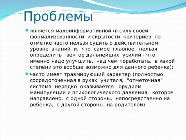 Проблемы является малоинформативной (в силу своей формализованности и скрытости критериев по отметке часто нельзя судить о действительном уровне знаний и, что самое главное, нельзя определить вектор дальнейших усилий - что именно надо улучшить, над чем поработать, в какой степени это вообще возможно для данного ребенка); часто имеет травмирующий характер (полностью сосредоточенная в руках учителя, 